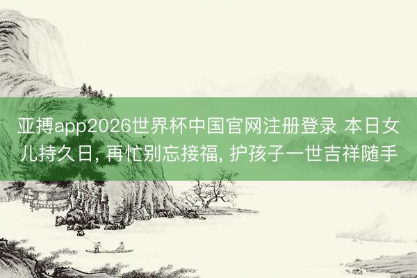 亚搏app2026世界杯中国官网注册登录 本日女儿持久日， 再忙别忘接福， 护孩子一世吉祥随手