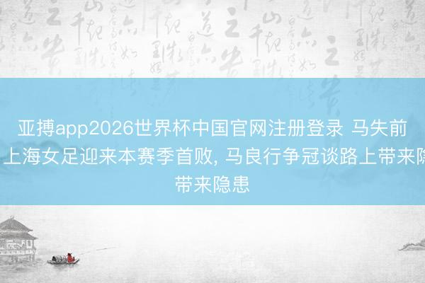 亚搏app2026世界杯中国官网注册登录 马失前蹄， 上海女足迎来本赛季首败， 马良行争冠谈路上带来隐患