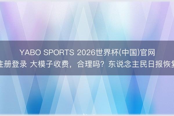 YABO SPORTS 2026世界杯(中国)官网注册登录 大模子收费，合理吗？东说念主民日报恢复