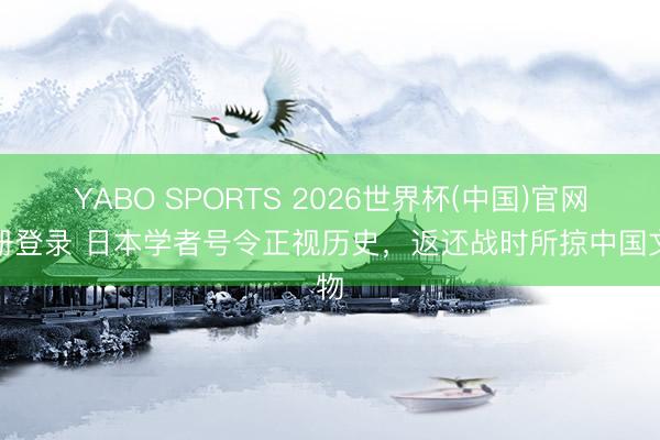 YABO SPORTS 2026世界杯(中国)官网注册登录 日本学者号令正视历史,返还战时所掠中国文物