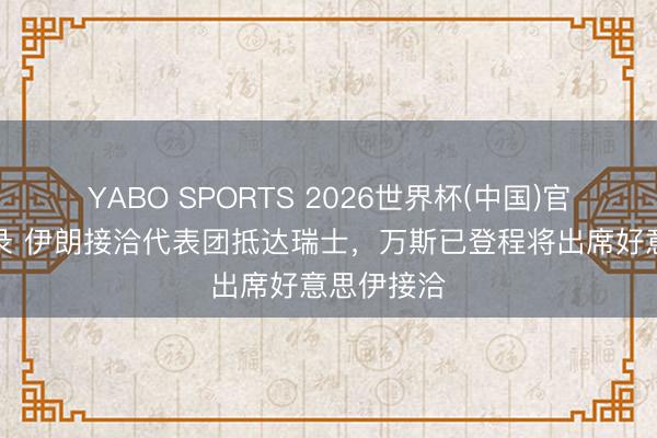 YABO SPORTS 2026世界杯(中国)官网注册登录 伊朗接洽代表团抵达瑞士,万斯已登程将出席好意思伊接洽